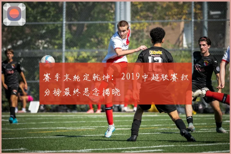 赛季末轮定乾坤：2019中超联赛积分榜最终悬念揭晓