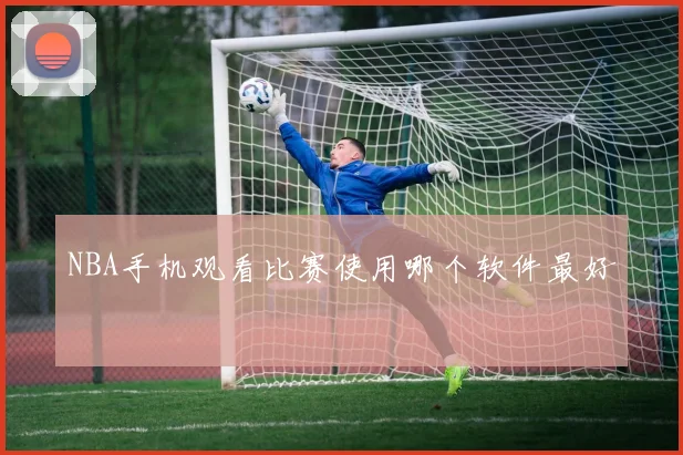 NBA手机观看比赛使用哪个软件最好