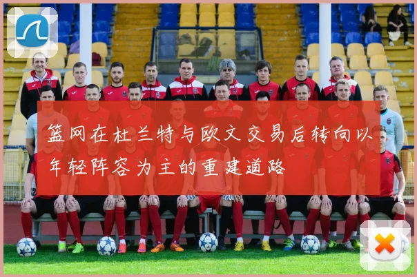 篮网在杜兰特与欧文交易后转向以年轻阵容为主的重建道路