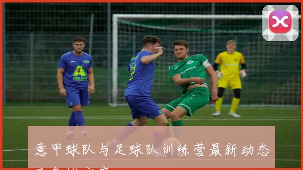 意甲球队与足球队训练营最新动态及备战方案