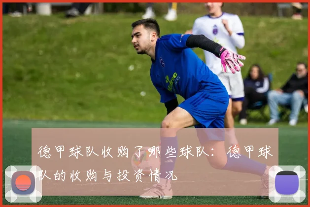 德甲球队收购了哪些球队：德甲球队的收购与投资情况